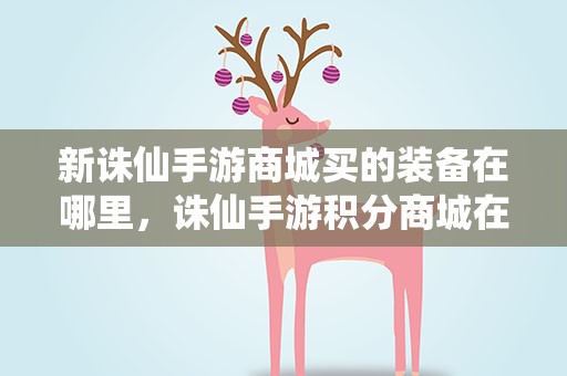 新诛仙手游商城买的装备在哪里，诛仙手游积分商城在哪