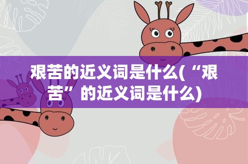 艰苦的近义词是什么(“艰苦”的近义词是什么)