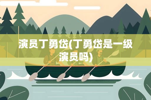 演员丁勇岱(丁勇岱是一级演员吗)