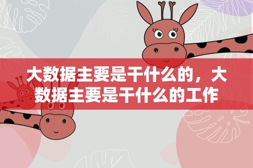 大数据主要是干什么的，大数据主要是干什么的工作