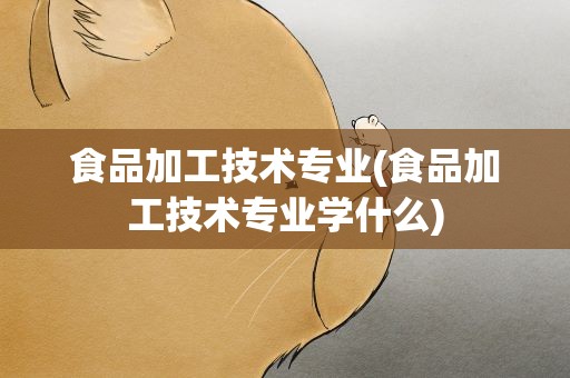 食品加工技术专业(食品加工技术专业学什么)