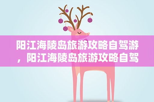 阳江海陵岛旅游攻略自驾游，阳江海陵岛旅游攻略自驾游路线