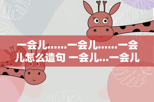 一会儿......一会儿......一会儿怎么造句 一会儿...一会儿...一会儿怎么造句