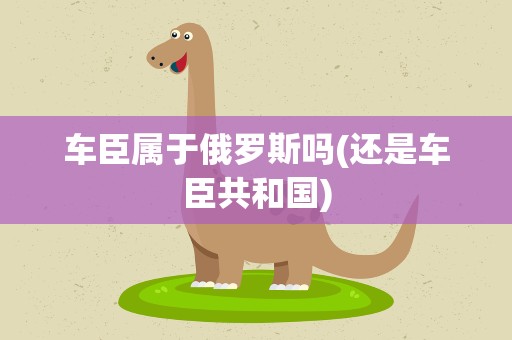 车臣属于俄罗斯吗(还是车臣共和国)