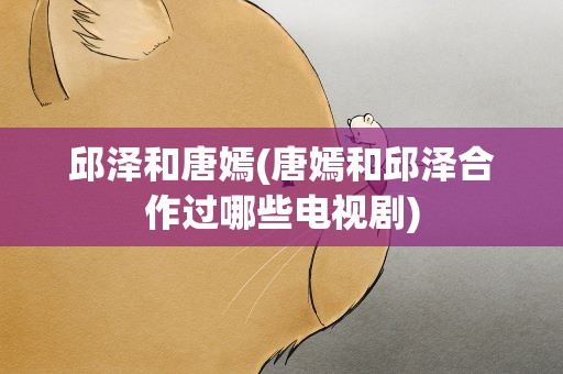 邱泽和唐嫣(唐嫣和邱泽合作过哪些电视剧)
