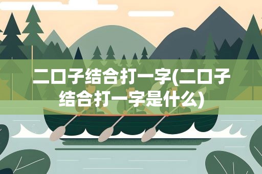 二口子结合打一字(二口子结合打一字是什么)