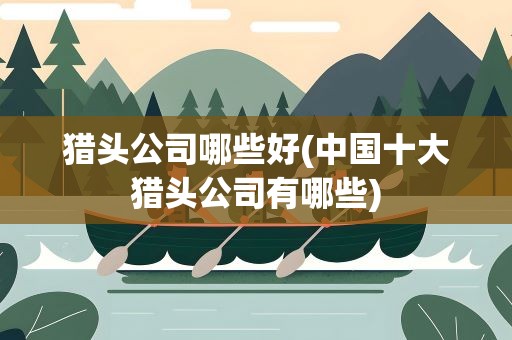 猎头公司哪些好(中国十大猎头公司有哪些)