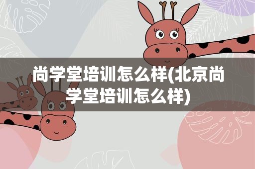 尚学堂培训怎么样(北京尚学堂培训怎么样)