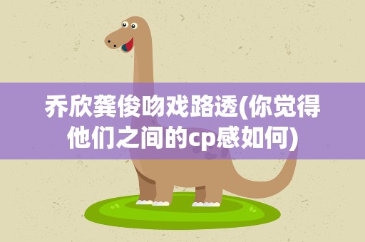 乔欣龚俊吻戏路透(你觉得他们之间的cp感如何)