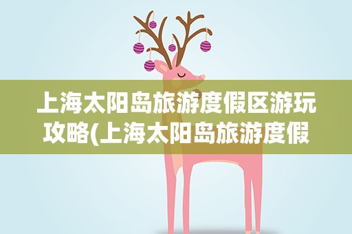 上海太阳岛旅游度假区游玩攻略(上海太阳岛旅游度假区游玩攻略图)