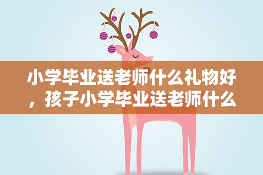 小学毕业送老师什么礼物好，孩子小学毕业送老师什么礼物好