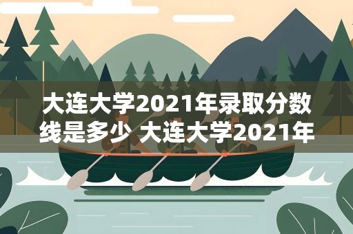 大连大学2021年录取分数线是多少 大连大学2021年录取分数线是多少啊