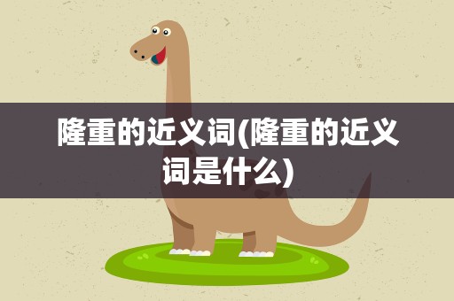 隆重的近义词(隆重的近义词是什么)