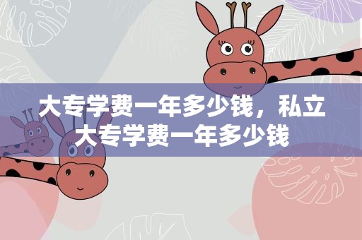 大专学费一年多少钱，私立大专学费一年多少钱