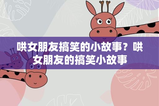 哄女朋友搞笑的小故事？哄女朋友的搞笑小故事