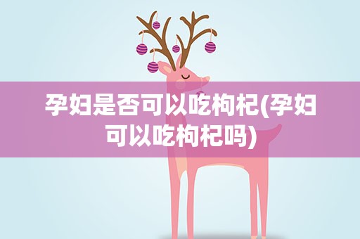 孕妇是否可以吃枸杞(孕妇可以吃枸杞吗)