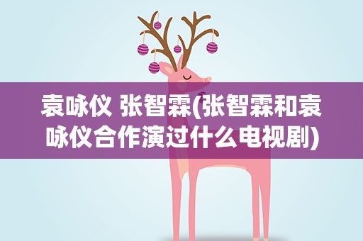袁咏仪 张智霖(张智霖和袁咏仪合作演过什么电视剧)