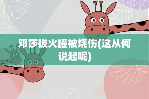 邓莎拔火罐被烧伤(这从何说起呢)