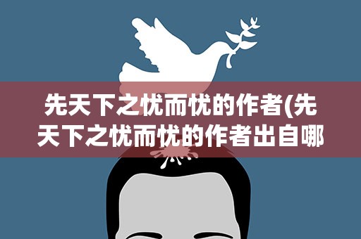 先天下之忧而忧的作者(先天下之忧而忧的作者出自哪里)