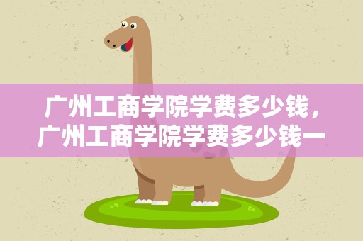 广州工商学院学费多少钱，广州工商学院学费多少钱一