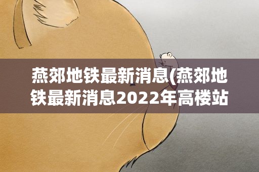 燕郊地铁最新消息(燕郊地铁最新消息2022年高楼站什么时候动工)