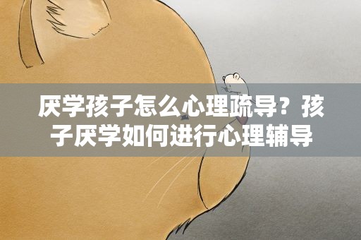 厌学孩子怎么心理疏导？孩子厌学如何进行心理辅导