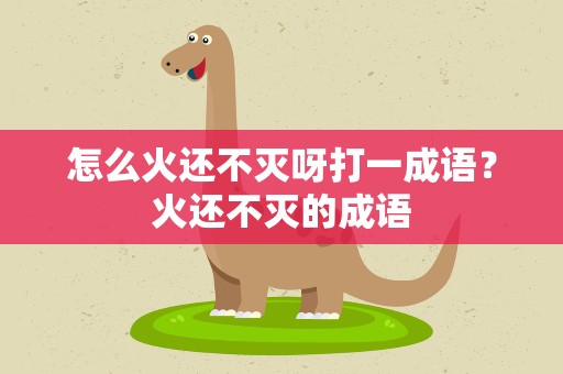 怎么火还不灭呀打一成语？火还不灭的成语