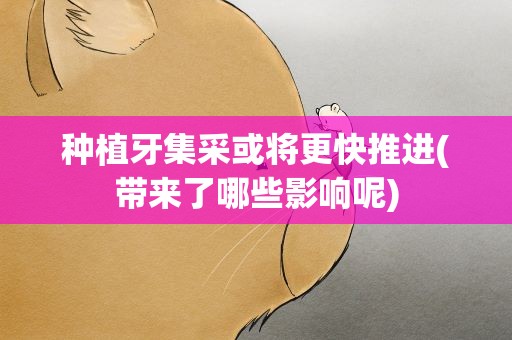 种植牙集采或将更快推进(带来了哪些影响呢)