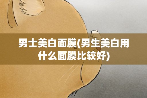 男士美白面膜(男生美白用什么面膜比较好)
