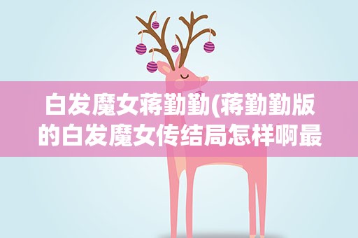 白发魔女蒋勤勤(蒋勤勤版的白发魔女传结局怎样啊最后他们两人真的没在一起吗)
