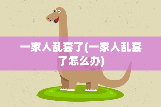 一家人乱套了(一家人乱套了怎么办)