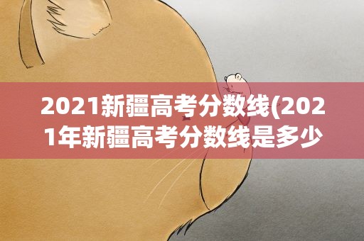2021新疆高考分数线(2021年新疆高考分数线是多少)