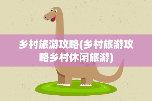 乡村旅游攻略(乡村旅游攻略乡村休闲旅游)