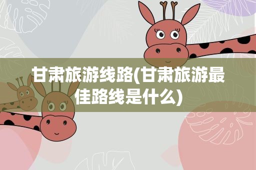 甘肃旅游线路(甘肃旅游最佳路线是什么)