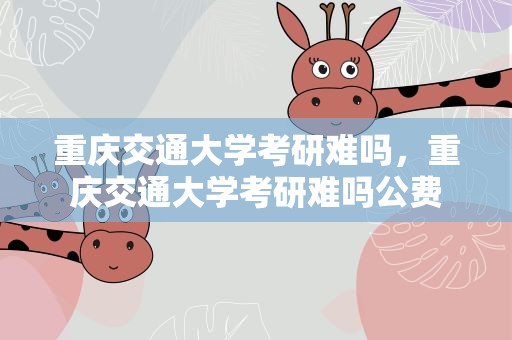 重庆交通大学考研难吗，重庆交通大学考研难吗公费