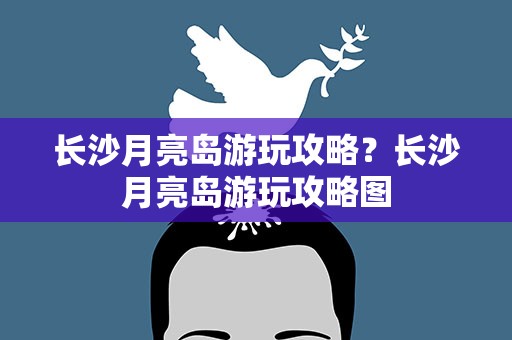 长沙月亮岛游玩攻略？长沙月亮岛游玩攻略图