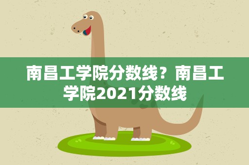 南昌工学院分数线？南昌工学院2021分数线