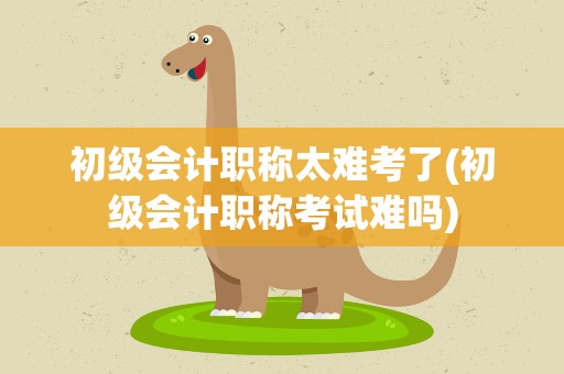 初级会计职称太难考了(初级会计职称考试难吗)