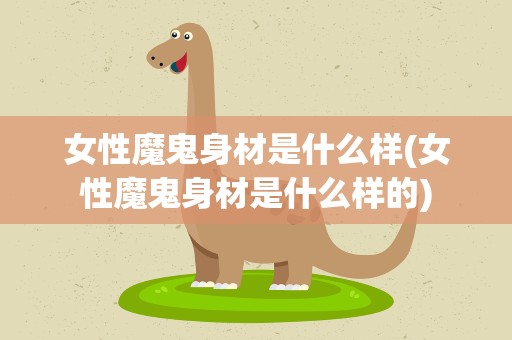 女性魔鬼身材是什么样(女性魔鬼身材是什么样的)