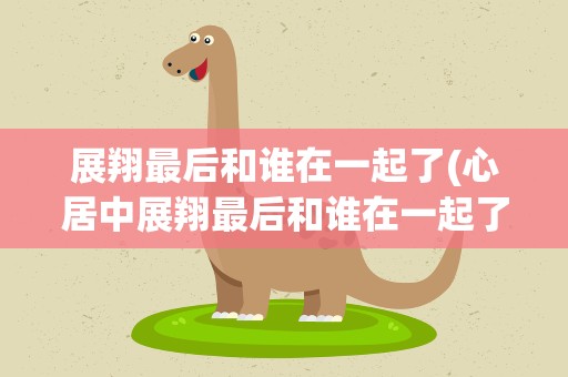 展翔最后和谁在一起了(心居中展翔最后和谁在一起了)