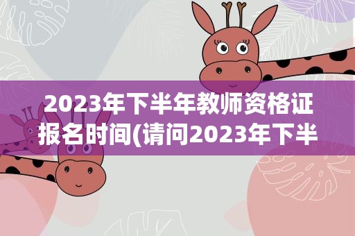 2023年下半年教师资格证报名时间(请问2023年下半年教师资格证的报名时间是)