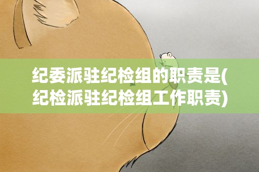 纪委派驻纪检组的职责是(纪检派驻纪检组工作职责)