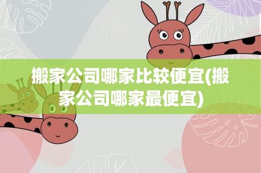 搬家公司哪家比较便宜(搬家公司哪家最便宜)