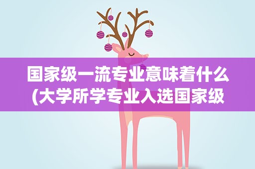 国家级一流专业意味着什么(大学所学专业入选国家级一流本科专业意味着什么)