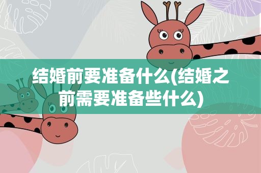 结婚前要准备什么(结婚之前需要准备些什么)