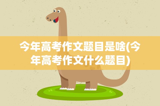 今年高考作文题目是啥(今年高考作文什么题目)