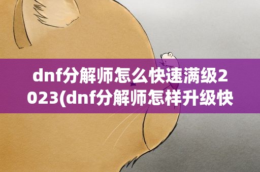 dnf分解师怎么快速满级2023(dnf分解师怎样升级快大概要多久才能升满级)
