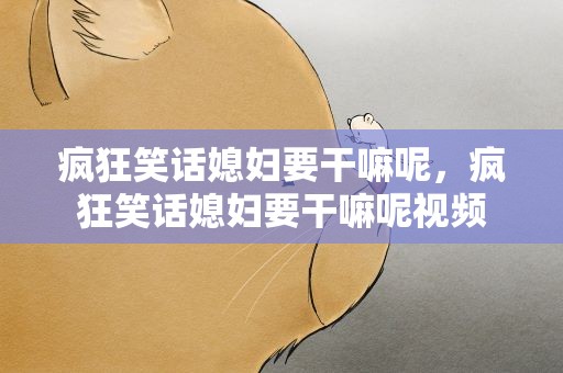 疯狂笑话媳妇要干嘛呢，疯狂笑话媳妇要干嘛呢视频