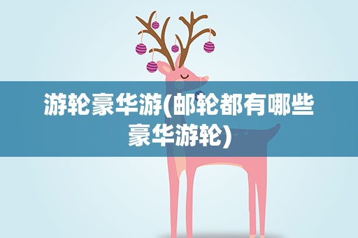 游轮豪华游(邮轮都有哪些豪华游轮)