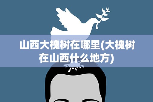 山西大槐树在哪里(大槐树在山西什么地方)